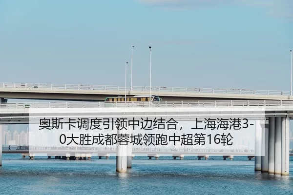 奥斯卡调度引领中边结合，上海海港3-0大胜成都蓉城领跑中超第16轮